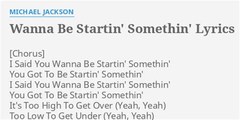 [Chorus] I Said You Wanna Be Startin' Somethin' You Got To Be Startin' Somethin' I Said You Wanna Be Startin' Somethin' You Got To Be Startin' Somethin' It's Too High To Get Over (Yeah, Yeah) Too Low To Get Under (Yeah, Yeah) You're Stuck In The Middle (Yeah, Yeah) And The Pain Is Thunder (Yeah, Yeah) It's Too High To Get Over (Yeah, Yeah) …